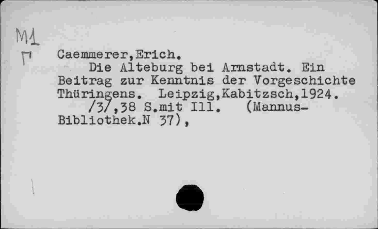 ﻿Ml
p	Caemmerer,Erich.
Die Alteburg bei Arnstadt. Ein Beitrag zur Kenntnis der Vorgeschichte Thüringens. Leipzig,Kabitzsch,1924.
/5/,38 S.mit Ill. (Mannas-Bibliothek.N 57),